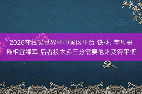 2026在线买世界杯中国区平台 铁林: 字母哥最相宜绿军 后者投太多三分需要他来变得平衡
