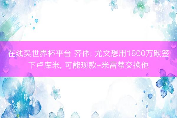 在线买世界杯平台 齐体: 尤文想用1800万欧签下卢库米, 可能现款+米雷蒂交换他