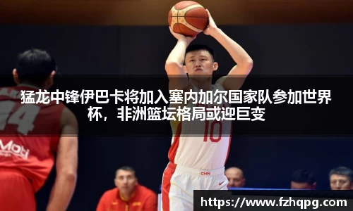 猛龙中锋伊巴卡将加入塞内加尔国家队参加世界杯，非洲篮坛格局或迎巨变