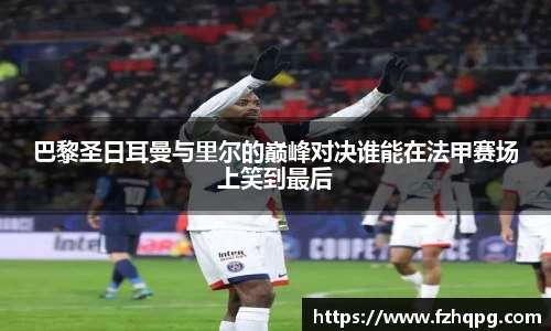 巴黎圣日耳曼与里尔的巅峰对决谁能在法甲赛场上笑到最后